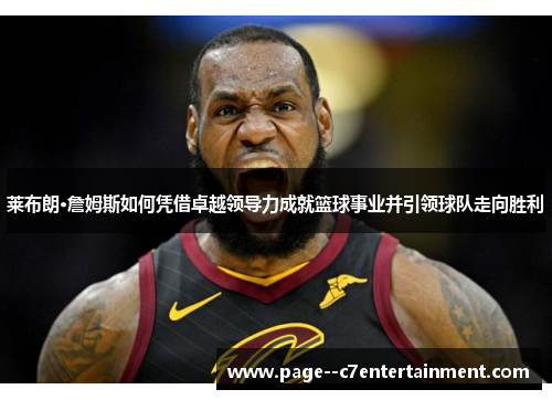 莱布朗·詹姆斯如何凭借卓越领导力成就篮球事业并引领球队走向胜利