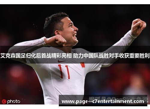 艾克森国足归化后首战精彩亮相 助力中国队战胜对手收获重要胜利