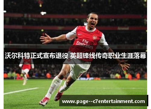 沃尔科特正式宣布退役 英超锋线传奇职业生涯落幕 沃尔科特正式宣布退役 英超锋线传奇职业生涯落幕
