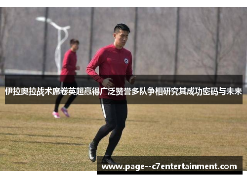 伊拉奥拉战术席卷英超赢得广泛赞誉多队争相研究其成功密码与未来 伊拉奥拉战术席卷英超赢得广泛赞誉多队争相研究其成功密码与未来